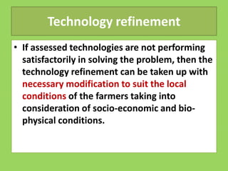 Technology refinement
• If assessed technologies are not performing
satisfactorily in solving the problem, then the
technology refinement can be taken up with
necessary modification to suit the local
necessary modification to suit the local
conditions of the farmers taking into
consideration of socio-economic and bio-
physical conditions.
 