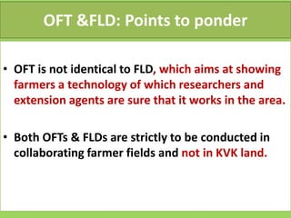 OFT &FLD: Points to ponder
• OFT is not identical to FLD, which aims at showing
farmers a technology of which researchers and
extension agents are sure that it works in the area.
• Both OFTs & FLDs are strictly to be conducted in
collaborating farmer fields and not in KVK land.
 