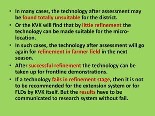 • In many cases, the technology after assessment may
be found totally unsuitable for the district.
• Or the KVK will find that by little refinement the
technology can be made suitable for the micro-
location.
• In such cases, the technology after assessment will go
again for refinement in farmer field in the next
season.
season.
• After successful refinement the technology can be
taken up for frontline demonstrations.
• If a technology fails in refinement stage, then it is not
to be recommended for the extension system or for
FLDs by KVK itself. But the results have to be
communicated to research system without fail.
 