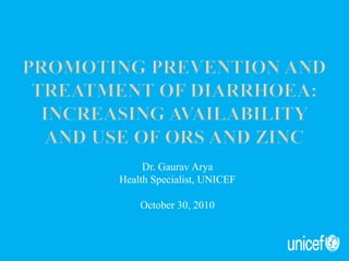 Promoting prevention and treatment of Diarrhoea:Increasing availability and USE of ORS and Zinc Dr. Gaurav Arya Health Specialist, UNICEF October 30, 2010 