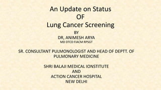 An Update on Status
OF
Lung Cancer Screening
BY
DR, ANIMESH ARYA
MD DTCD FIACM RPSGT
SR. CONSULTANT PULMONOLOGIST AND HEAD OF DEPTT. OF
PULMONARY MEDICINE
SHRI BALAJI MEDICAL IONSTITUTE
AND
ACTION CANCER HOSPITAL
NEW DELHI
 