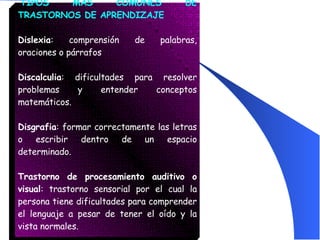   TIPOS MÁS COMUNES DE TRASTORNOS DE APRENDIZAJE Dislexia : comprensión de palabras, oraciones o párrafos Discalculia : dificultades para resolver problemas y entender conceptos matemáticos. Disgrafia : formar correctamente las letras o escribir dentro de un espacio determinado. Trastorno de procesamiento auditivo o visual : trastorno sensorial por el cual la persona tiene dificultades para comprender el lenguaje a pesar de tener el oído y la vista normales.  