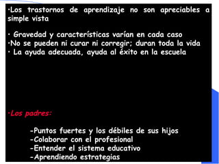 Los trastornos de aprendizaje no son apreciables a simple vista   Gravedad y características varían en cada caso No se pueden ni curar ni corregir; duran toda la vida La ayuda adecuada, ayuda al éxito en la escuela  Los padres: -Puntos fuertes y los débiles de sus hijos  -Colaborar con el profesional -Entender el sistema educativo  -Aprendiendo estrategias 