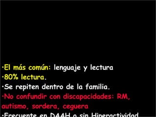 El  más  común :   lenguaje   y lectura   80% lectura .  S e repiten dentro de la familia.  No  confundir con discapacidades : RM,  autismo,  sordera, ceguera  Frecuente en DAAH o sin Hiperactividad 