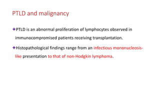 PTLD and malignancy
✦PTLD is an abnormal proliferation of lymphocytes observed in
immunocompromised patients receiving transplantation.
✦Histopathological findings range from an infectious mononucleosis-
like presentation to that of non-Hodgkin lymphoma.
 
