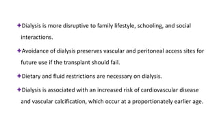 ✦Dialysis is more disruptive to family lifestyle, schooling, and social
interactions.
✦Avoidance of dialysis preserves vascular and peritoneal access sites for
future use if the transplant should fail.
✦Dietary and fluid restrictions are necessary on dialysis.
✦Dialysis is associated with an increased risk of cardiovascular disease
and vascular calcification, which occur at a proportionately earlier age.
 