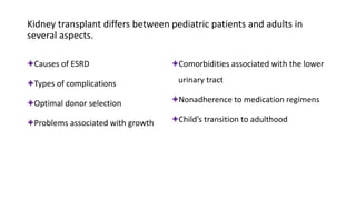 Kidney transplant differs between pediatric patients and adults in
several aspects.
✦Causes of ESRD
✦Types of complications
✦Optimal donor selection
✦Problems associated with growth
✦Comorbidities associated with the lower
urinary tract
✦Nonadherence to medication regimens
✦Child’s transition to adulthood
 