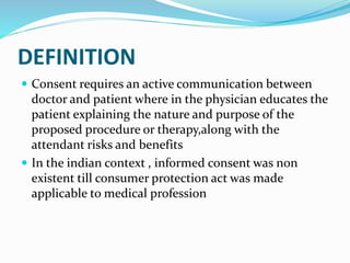 DEFINITION
 Consent requires an active communication between
doctor and patient where in the physician educates the
patient explaining the nature and purpose of the
proposed procedure or therapy,along with the
attendant risks and benefits
 In the indian context , informed consent was non
existent till consumer protection act was made
applicable to medical profession
 