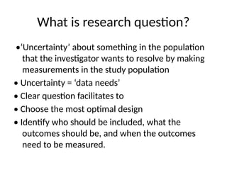 What is research question?
•‘Uncertainty’ about something in the population
that the investigator wants to resolve by making
measurements in the study population
• Uncertainty = ‘data needs’
• Clear question facilitates to
• Choose the most optimal design
• Identify who should be included, what the
outcomes should be, and when the outcomes
need to be measured.
 