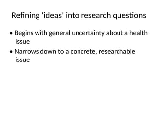 Refining ‘ideas’ into research questions
• Begins with general uncertainty about a health
issue
• Narrows down to a concrete, researchable
issue
 