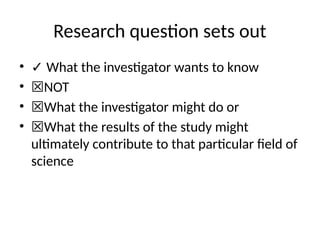 Research question sets out
• ✓ What the investigator wants to know
• ☒NOT
• ☒What the investigator might do or
• ☒What the results of the study might
ultimately contribute to that particular field of
science
 