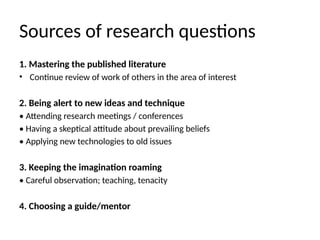 Sources of research questions
1. Mastering the published literature
• Continue review of work of others in the area of interest
2. Being alert to new ideas and technique
• Attending research meetings / conferences
• Having a skeptical attitude about prevailing beliefs
• Applying new technologies to old issues
3. Keeping the imagination roaming
• Careful observation; teaching, tenacity
4. Choosing a guide/mentor
 