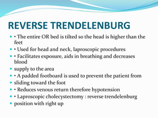 REVERSE TRENDELENBURG
 • The entire OR bed is tilted so the head is higher than the
feet
 • Used for head and neck, laproscopic procedures
 • Facilitates exposure, aids in breathing and decreases
blood
 supply to the area
 • A padded footboard is used to prevent the patient from
 sliding toward the foot
 • Reduces venous return therefore hypotension
 • Laproscopic cholecystectomy : reverse trendelenburg
 position with right up
 