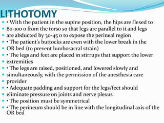 LITHOTOMY
 • With the patient in the supine position, the hips are flexed to
 80‐100 o from the torso so that legs are parallel to it and legs
 are abducted by 30‐45 o to expose the perineal region
 • The patient’s buttocks are even with the lower break in the
 OR bed (to prevent lumbosacral strain)
 • The legs and feet are placed in stirrups that support the lower
 extremities
 • The legs are raised, positioned, and lowered slowly and
 simultaneously, with the permission of the anesthesia care
 provider
 • Adequate padding and support for the legs/feet should
 eliminate pressure on joints and nerve plexus
 • The position must be symmetrical
 • The perineum should be in line with the longitudinal axis of the
OR bed
 