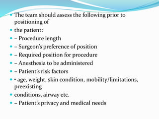  The team should assess the following prior to
positioning of
 the patient:
 – Procedure length
 – Surgeon’s preference of position
 – Required position for procedure
 – Anesthesia to be administered
 – Patient’s risk factors
 • age, weight, skin condition, mobility/limitations,
preexisting
 conditions, airway etc.
 – Patient’s privacy and medical needs
 