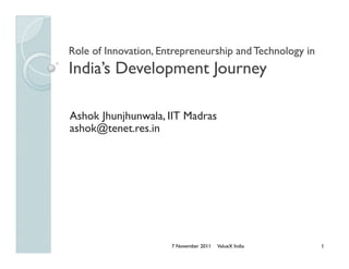 Role of Innovation Entrepreneurship and Technology in
        Innovation,
India’s Development Journey

Ashok Jhunjhunwala, IIT Madras
      Jhunjhunwala
ashok@tenet.res.in




                      7 November 2011   ValueX India    1
 