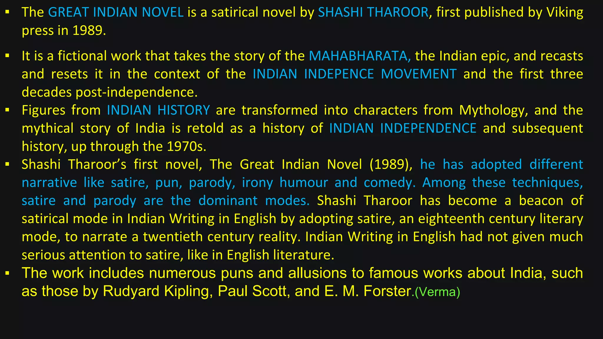 ▪ The GREAT INDIAN NOVEL is a satirical novel by SHASHI THAROOR, first published by Viking
press in 1989.
▪ It is a fictional work that takes the story of the MAHABHARATA, the Indian epic, and recasts
and resets it in the context of the INDIAN INDEPENCE MOVEMENT and the first three
decades post-independence.
▪ Figures from INDIAN HISTORY are transformed into characters from Mythology, and the
mythical story of India is retold as a history of INDIAN INDEPENDENCE and subsequent
history, up through the 1970s.
▪ Shashi Tharoor’s first novel, The Great Indian Novel (1989), he has adopted different
narrative like satire, pun, parody, irony humour and comedy. Among these techniques,
satire and parody are the dominant modes. Shashi Tharoor has become a beacon of
satirical mode in Indian Writing in English by adopting satire, an eighteenth century literary
mode, to narrate a twentieth century reality. Indian Writing in English had not given much
serious attention to satire, like in English literature.
▪ The work includes numerous puns and allusions to famous works about India, such
as those by Rudyard Kipling, Paul Scott, and E. M. Forster.(Verma)
 