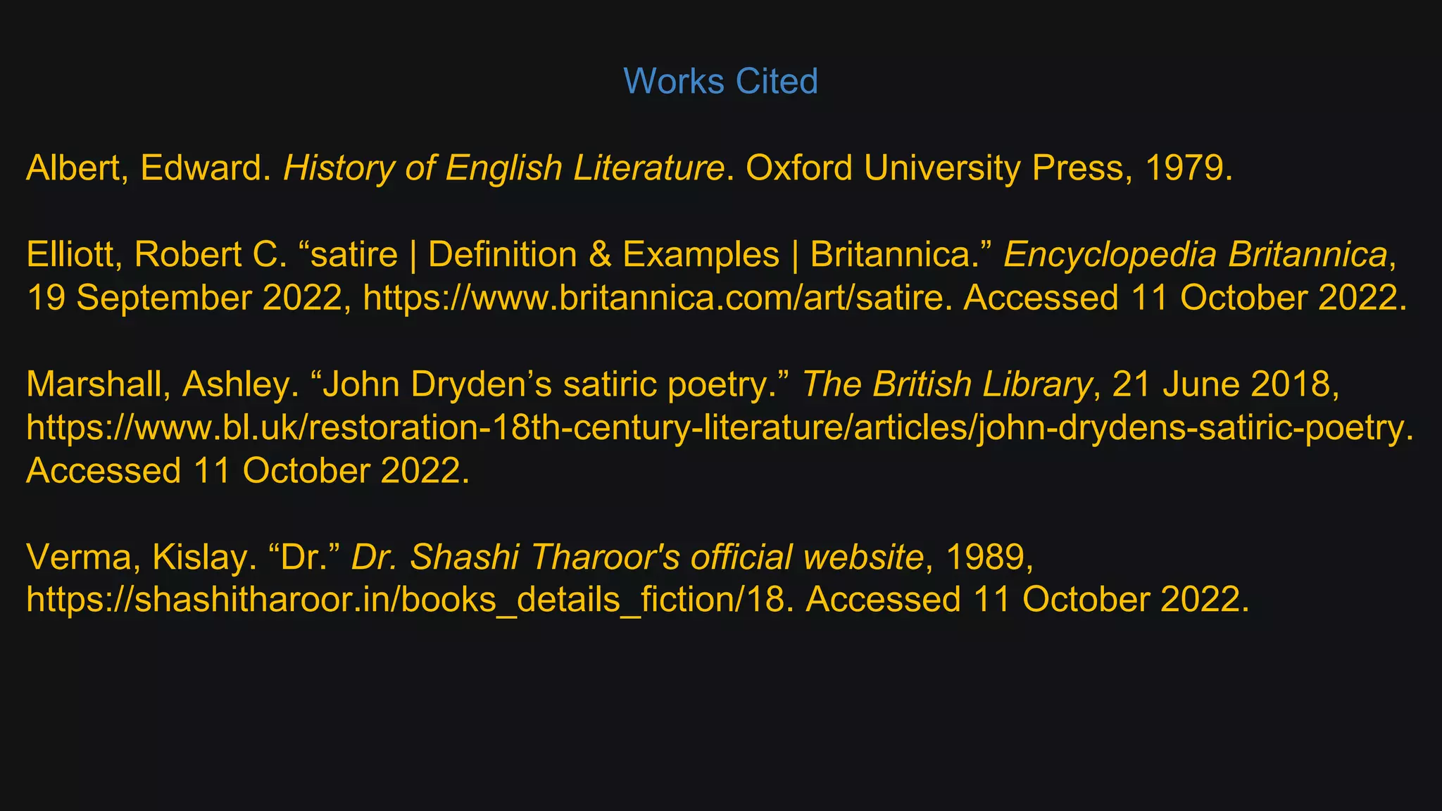 Works Cited
Albert, Edward. History of English Literature. Oxford University Press, 1979.
Elliott, Robert C. “satire | Definition & Examples | Britannica.” Encyclopedia Britannica,
19 September 2022, https://www.britannica.com/art/satire. Accessed 11 October 2022.
Marshall, Ashley. “John Dryden’s satiric poetry.” The British Library, 21 June 2018,
https://www.bl.uk/restoration-18th-century-literature/articles/john-drydens-satiric-poetry.
Accessed 11 October 2022.
Verma, Kislay. “Dr.” Dr. Shashi Tharoor's official website, 1989,
https://shashitharoor.in/books_details_fiction/18. Accessed 11 October 2022.
 
