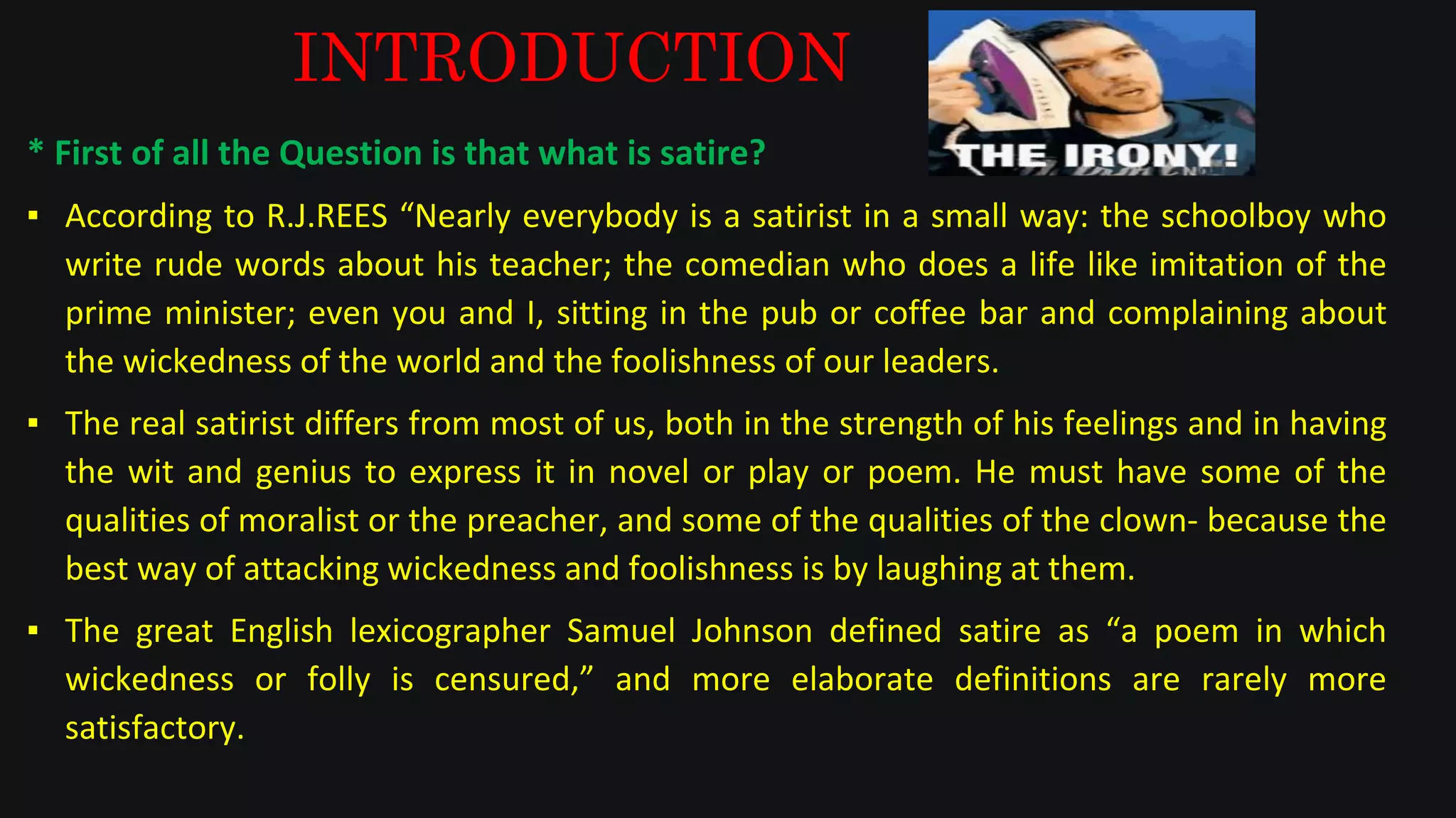 INTRODUCTION
* First of all the Question is that what is satire?
▪ According to R.J.REES “Nearly everybody is a satirist in a small way: the schoolboy who
write rude words about his teacher; the comedian who does a life like imitation of the
prime minister; even you and I, sitting in the pub or coffee bar and complaining about
the wickedness of the world and the foolishness of our leaders.
▪ The real satirist differs from most of us, both in the strength of his feelings and in having
the wit and genius to express it in novel or play or poem. He must have some of the
qualities of moralist or the preacher, and some of the qualities of the clown- because the
best way of attacking wickedness and foolishness is by laughing at them.
▪ The great English lexicographer Samuel Johnson defined satire as “a poem in which
wickedness or folly is censured,” and more elaborate definitions are rarely more
satisfactory.
 