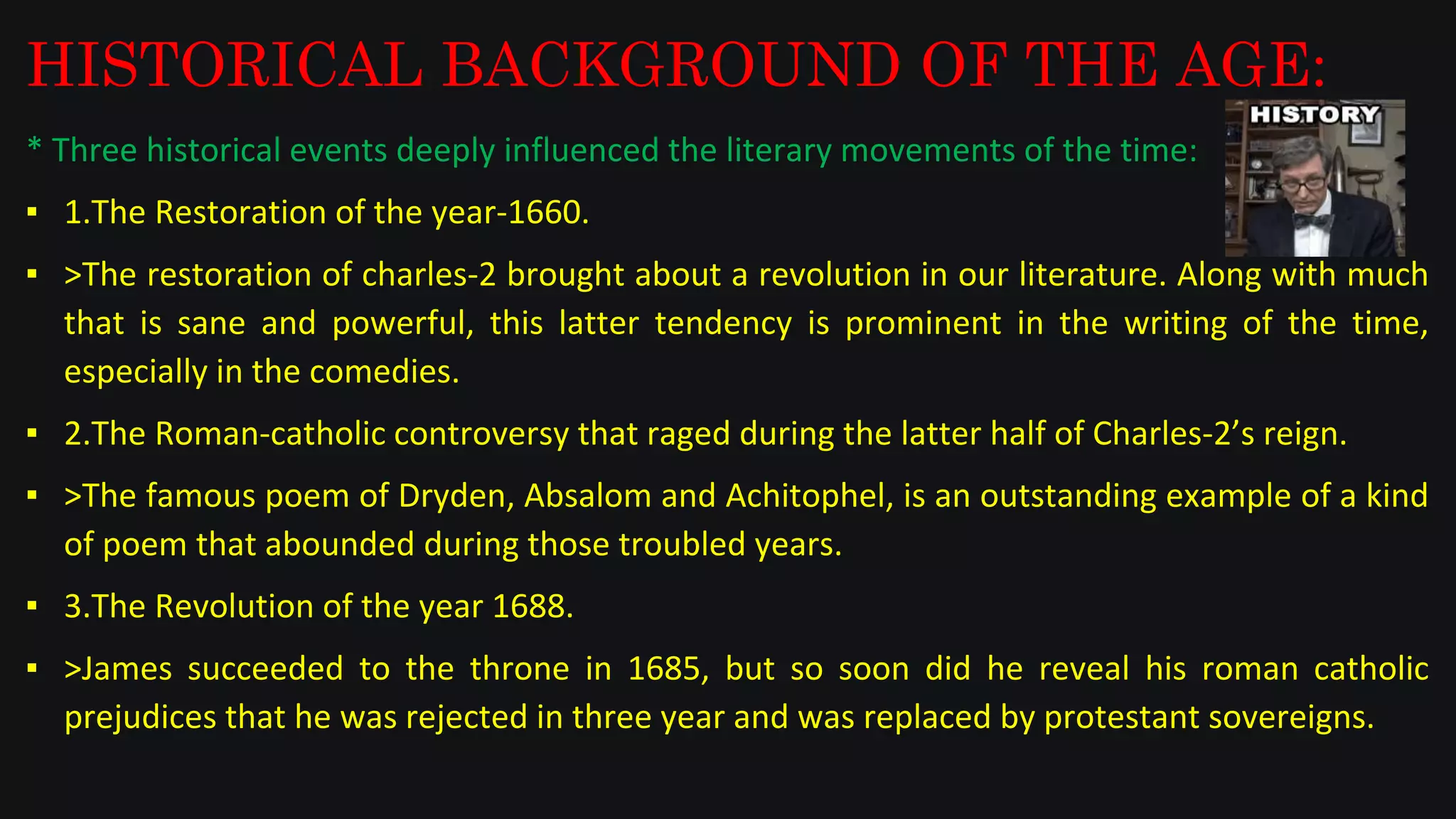 HISTORICAL BACKGROUND OF THE AGE:
* Three historical events deeply influenced the literary movements of the time:
▪ 1.The Restoration of the year-1660.
▪ >The restoration of charles-2 brought about a revolution in our literature. Along with much
that is sane and powerful, this latter tendency is prominent in the writing of the time,
especially in the comedies.
▪ 2.The Roman-catholic controversy that raged during the latter half of Charles-2’s reign.
▪ >The famous poem of Dryden, Absalom and Achitophel, is an outstanding example of a kind
of poem that abounded during those troubled years.
▪ 3.The Revolution of the year 1688.
▪ >James succeeded to the throne in 1685, but so soon did he reveal his roman catholic
prejudices that he was rejected in three year and was replaced by protestant sovereigns.
 