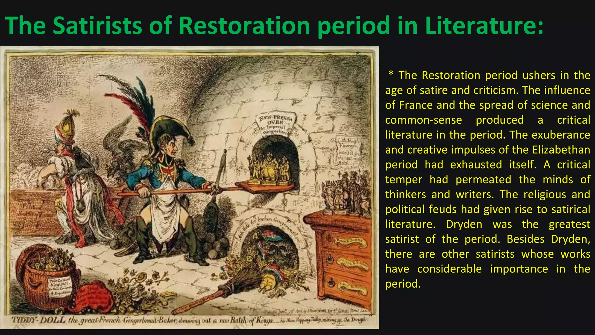 The Satirists of Restoration period in Literature:
* The Restoration period ushers in the
age of satire and criticism. The influence
of France and the spread of science and
common-sense produced a critical
literature in the period. The exuberance
and creative impulses of the Elizabethan
period had exhausted itself. A critical
temper had permeated the minds of
thinkers and writers. The religious and
political feuds had given rise to satirical
literature. Dryden was the greatest
satirist of the period. Besides Dryden,
there are other satirists whose works
have considerable importance in the
period.
 
