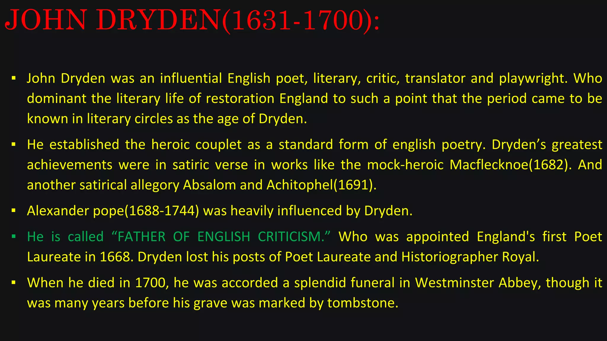JOHN DRYDEN(1631-1700):
▪ John Dryden was an influential English poet, literary, critic, translator and playwright. Who
dominant the literary life of restoration England to such a point that the period came to be
known in literary circles as the age of Dryden.
▪ He established the heroic couplet as a standard form of english poetry. Dryden’s greatest
achievements were in satiric verse in works like the mock-heroic Macflecknoe(1682). And
another satirical allegory Absalom and Achitophel(1691).
▪ Alexander pope(1688-1744) was heavily influenced by Dryden.
▪ He is called “FATHER OF ENGLISH CRITICISM.” Who was appointed England's first Poet
Laureate in 1668. Dryden lost his posts of Poet Laureate and Historiographer Royal.
▪ When he died in 1700, he was accorded a splendid funeral in Westminster Abbey, though it
was many years before his grave was marked by tombstone.
 