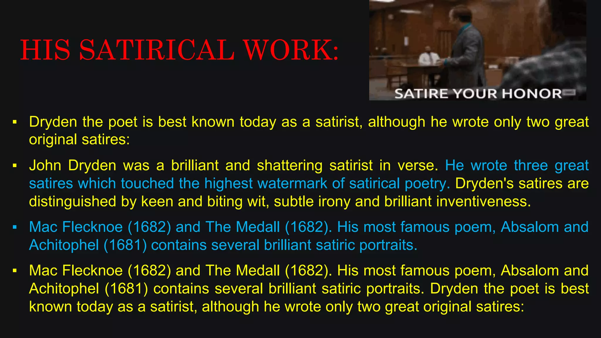 ▪ Dryden the poet is best known today as a satirist, although he wrote only two great
original satires:
▪ John Dryden was a brilliant and shattering satirist in verse. He wrote three great
satires which touched the highest watermark of satirical poetry. Dryden's satires are
distinguished by keen and biting wit, subtle irony and brilliant inventiveness.
▪ Mac Flecknoe (1682) and The Medall (1682). His most famous poem, Absalom and
Achitophel (1681) contains several brilliant satiric portraits.
▪ Mac Flecknoe (1682) and The Medall (1682). His most famous poem, Absalom and
Achitophel (1681) contains several brilliant satiric portraits. Dryden the poet is best
known today as a satirist, although he wrote only two great original satires:
HIS SATIRICAL WORK:
 