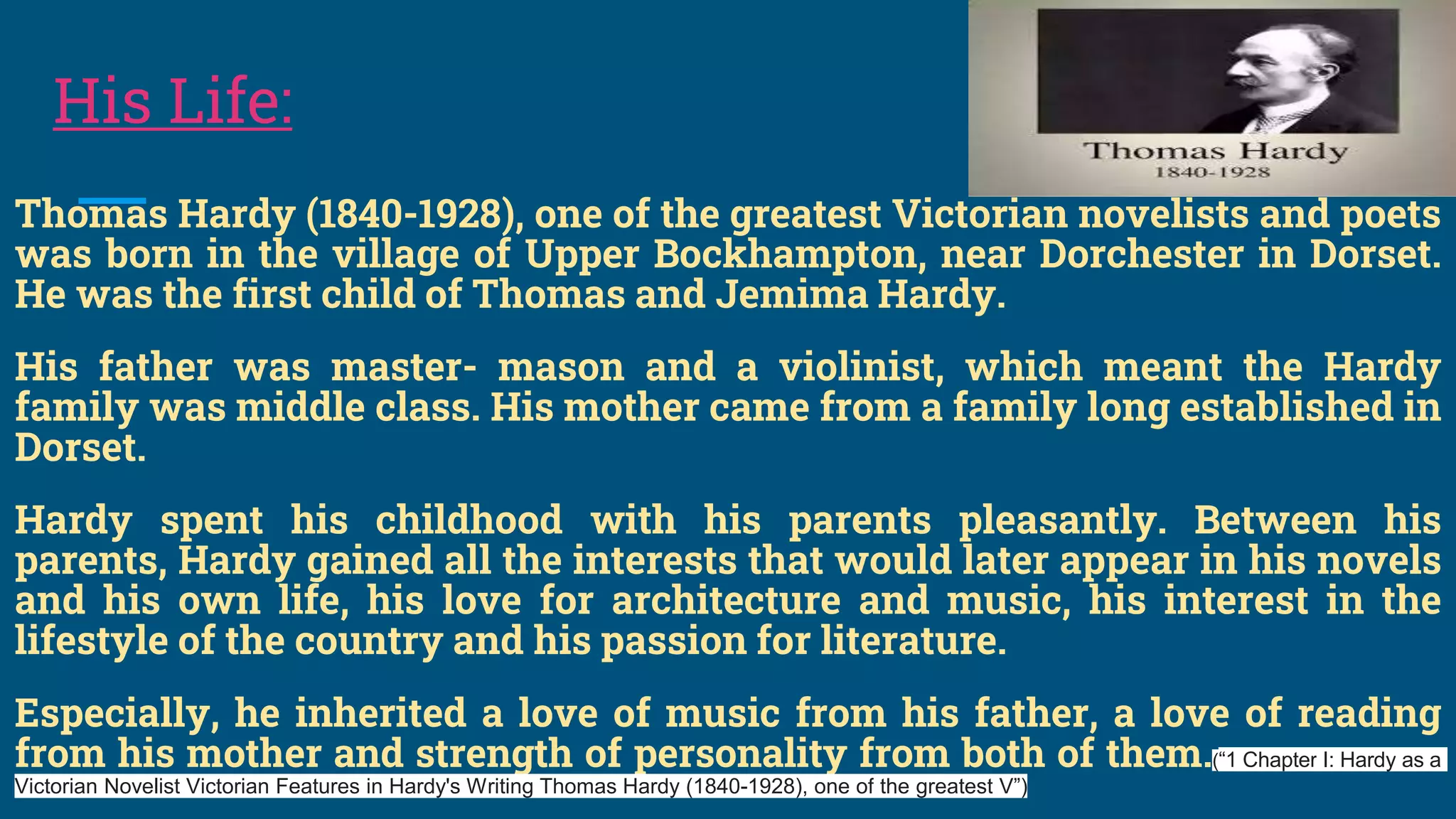 His Life:
Thomas Hardy (1840-1928), one of the greatest Victorian novelists and poets
was born in the village of Upper Bockhampton, near Dorchester in Dorset.
He was the first child of Thomas and Jemima Hardy.
His father was master- mason and a violinist, which meant the Hardy
family was middle class. His mother came from a family long established in
Dorset.
Hardy spent his childhood with his parents pleasantly. Between his
parents, Hardy gained all the interests that would later appear in his novels
and his own life, his love for architecture and music, his interest in the
lifestyle of the country and his passion for literature.
Especially, he inherited a love of music from his father, a love of reading
from his mother and strength of personality from both of them.(“1 Chapter I: Hardy as a
Victorian Novelist Victorian Features in Hardy's Writing Thomas Hardy (1840-1928), one of the greatest V”)
 