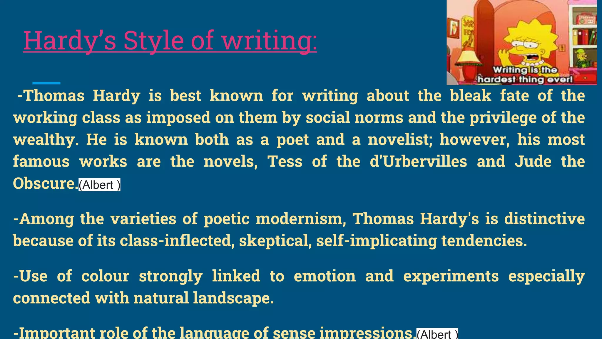 Hardy’s Style of writing:
-Thomas Hardy is best known for writing about the bleak fate of the
working class as imposed on them by social norms and the privilege of the
wealthy. He is known both as a poet and a novelist; however, his most
famous works are the novels, Tess of the d'Urbervilles and Jude the
Obscure.(Albert )
-Among the varieties of poetic modernism, Thomas Hardy's is distinctive
because of its class-inflected, skeptical, self-implicating tendencies.
-Use of colour strongly linked to emotion and experiments especially
connected with natural landscape.
-Important role of the language of sense impressions.(Albert )
 