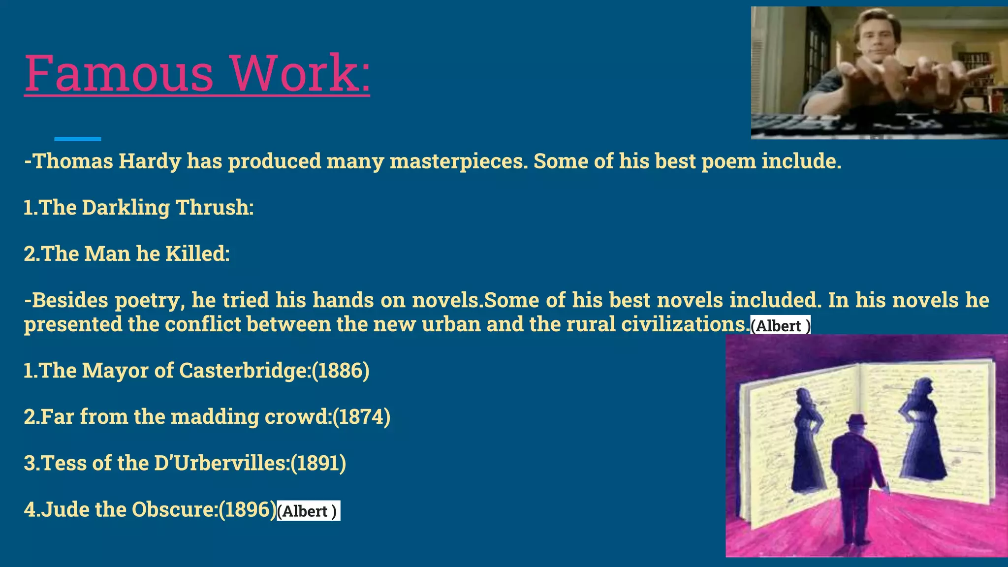 Famous Work:
-Thomas Hardy has produced many masterpieces. Some of his best poem include.
1.The Darkling Thrush:
2.The Man he Killed:
-Besides poetry, he tried his hands on novels.Some of his best novels included. In his novels he
presented the conflict between the new urban and the rural civilizations.(Albert )
1.The Mayor of Casterbridge:(1886)
2.Far from the madding crowd:(1874)
3.Tess of the D’Urbervilles:(1891)
4.Jude the Obscure:(1896)(Albert )
 