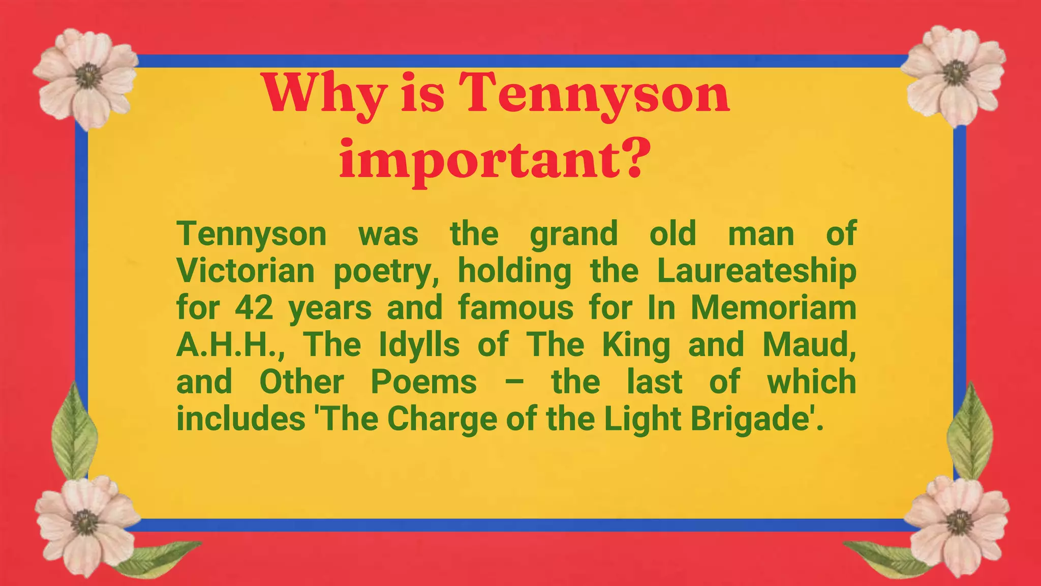 Why is Tennyson
important?
Tennyson was the grand old man of
Victorian poetry, holding the Laureateship
for 42 years and famous for In Memoriam
A.H.H., The Idylls of The King and Maud,
and Other Poems – the last of which
includes 'The Charge of the Light Brigade'.
 