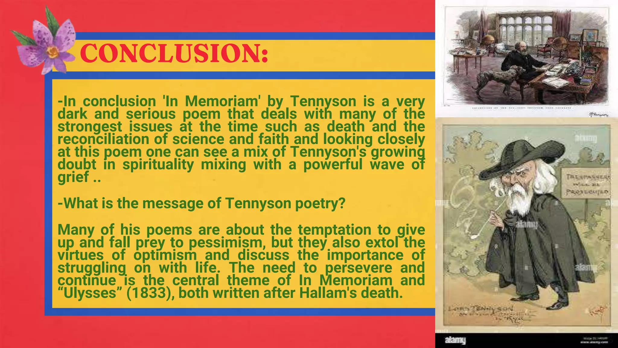 CONCLUSION:
-In conclusion 'In Memoriam' by Tennyson is a very
dark and serious poem that deals with many of the
strongest issues at the time such as death and the
reconciliation of science and faith and looking closely
at this poem one can see a mix of Tennyson's growing
doubt in spirituality mixing with a powerful wave of
grief ..
-What is the message of Tennyson poetry?
Many of his poems are about the temptation to give
up and fall prey to pessimism, but they also extol the
virtues of optimism and discuss the importance of
struggling on with life. The need to persevere and
continue is the central theme of In Memoriam and
“Ulysses” (1833), both written after Hallam's death.
 