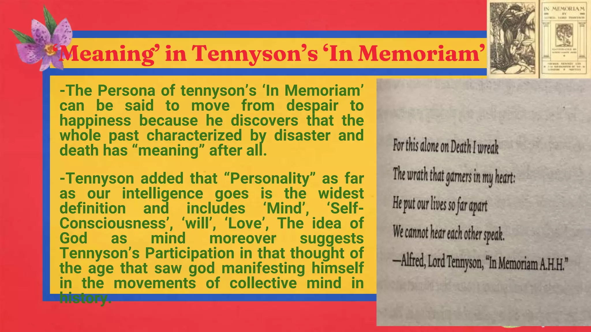 ‘Meaning’ in Tennyson’s ‘In Memoriam’
-The Persona of tennyson’s ‘In Memoriam’
can be said to move from despair to
happiness because he discovers that the
whole past characterized by disaster and
death has “meaning” after all.
-Tennyson added that “Personality” as far
as our intelligence goes is the widest
definition and includes ‘Mind’, ‘Self-
Consciousness’, ‘will’, ‘Love’, The idea of
God as mind moreover suggests
Tennyson’s Participation in that thought of
the age that saw god manifesting himself
in the movements of collective mind in
history.
 