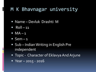 M K Bhavnagar university
 Name – Devluk Drashti M
 Roll – 11
 MA – 1
 Sem – 1
 Sub – Indian Writing in English Pre
independent
 Topic - Character of Eklavya And Arjune
 Year – 2015 - 2016
 