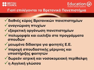 Γιατί επιλέγονται τα Βρετανικά Πανεπιστήμια διεθνές κύρος Βρετανικών πανεπιστημίων αναγνώριση πτυχίων  εξαιρετική οργάνωση πανεπιστημίων  πολυμορφία και ευελιξία στα προγράμματα σπουδών μειωμένα δίδακτρα για φοιτητές Ε.Ε. παροχή σπουδαστικής μέριμνας και υποστήριξης φοιτητών δωρεάν ιατρική και νοσοκομειακή περίθαλψη η Αγγλική γλώσσα 