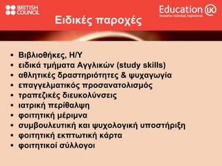 Ειδικές παροχές   Βιβλιοθήκες, Η/Υ ειδικά τμήματα Αγγλικών (study skills) αθλητικές δραστηριότητες & ψυχαγωγία επαγγελματικός προσανατολισμός  τραπεζικές διευκολύνσεις ιατρική περίθαλψη φοιτητική μέριμνα συμβουλευτική και ψυχολογική υποστήριξη φοιτητική εκπτωτική κάρτα φοιτητικοί σύλλογοι 
