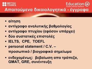 Απαιτούμενα   δικαιολογητικά  -  έγγραφα αίτηση αντίγραφο αναλυτικής βαθμολογίας αντίγραφο πτυχίου (εφόσον υπάρχει) δύο συστατικές επιστολές  ΙΕLTS,  CPE,  TOEFL personal statement /   C.V.  –  προσωπικό   /   βιογραφικό σημείωμα ενδεχομένως:  βεβαίωση απο τράπεζα,  GMAT, GRE, συνέντευξη 