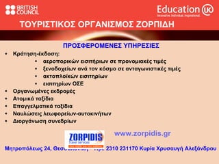 ΤΟΥΡΙΣΤΙΚΟΣ ΟΡΓΑΝΙΣΜΟΣ ΖΟΡΠΙΔΗ ΠΡΟΣΦΕΡΟΜΕΝΕΣ ΥΠΗΡΕΣΙΕΣ   Κράτηση-έκδοση:  αεροπορικών εισιτήριων σε προνομιακές τιμές ξενοδοχείων ανά τον κόσμο σε ανταγωνιστικές τιμές ακτοπλοϊκών εισιτηρίων εισιτηρίων ΟΣΕ Οργανωμένες εκδρομές Ατομικά ταξίδια Επαγγελματικά ταξίδια Ναυλώσεις λεωφορείων-αυτοκινήτων Διοργάνωση συνεδρίων www.zorpidis.gr Μητροπόλεως 24, Θεσσαλονίκη  -  Τηλ. 2310 231170 Κυρία Χρυσαυγή Αλεξάνδρου 