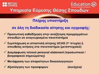Υπηρεσία  Ε ύρεσης  Θ έσης  Σ πουδών Πλήρης υποστήριξη  σε όλη τη διαδικασία αίτησης και εγγραφής: Προσωπική καθοδήγηση στην αναζήτηση προγραμμάτων σπουδών σε αναγνωρισμένα πανεπιστήμια  Συμπλήρωση κι αποστολή αίτησης  UCAS  (1 ο  πτυχίο) ή απευθείας αιτήσεις στα πανεπιστήμια (μεταπτυχιακό) Διαμόρφωση τελικού  personal statement ( προσωπικού / βιογραφικού σημειώματος ) Μετάφραση των απαραίτητων δικαιολογητικών Αξιολόγηση των προσφορών  (συνέχεια) 