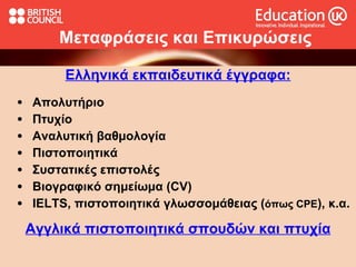 Μεταφράσεις και   Επικυρώσεις Ελληνικά  εκπαιδευτικά  έγγραφ α: Απολυτήριο Πτυχίο Αναλυτική βαθμολογία Πιστοποιητικά Συστατικές επιστολές  Βιογραφικό σημείωμα  (CV) IELTS,  πιστοποιητικά γλωσσομάθειας ( όπως  CPE ) , κ.α. Αγγλικά π ιστοποιητικά σπουδών  και πτυχία 