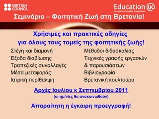 Σεμινάριο – Φοιτητική Ζωή στη Βρετανία! Χρήσιμες και πρακτικές οδηγίες  για όλους τους τομείς της φοιτητικής ζωής! Στέγη και διαμονή Μέθοδοι διδασκαλίας `Εξοδα διαβίωσης Τεχνικές γραφής εργασιών Τραπεζικές συναλλαγές & παρουσιάσεων Μέσα μεταφοράς Βιβλιογραφία Ιατρική περίθαλψη  Βρετανική κουλτούρα Αρχές Ιουλίου κ Σεπτεμβρίου 2011 (οι ημ/νίες θα ανακοινωθούν) Απαραίτητη η έγκαιρη προεγγραφή! 