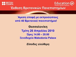 `Εκθεση  Βρετανικών Πανεπιστημίων `Αμεση επαφή με εκπροσώπους  από  4 0 Βρετανικά πανεπιστήμια!  Θεσσαλονίκη Τρίτη 2 0  Απριλίου 2010 Ώρες 14.00 – 20.00 Ξενοδοχείο  Makedonia Palace Είσοδος ελεύθερη 