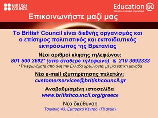 Το British Council είναι διεθνής οργανισμός και ο επίσημος πολιτιστικός και εκπαιδευτικός εκπρόσωπος της Βρετανίας Επικοινωνήστε μαζί μας Νέοι αριθμοί κλήσης τηλεφώνου: 801 500 3692* (από σταθερό τηλέφωνο)  &  210 3692333 *Τηλεφωνήματα από όλη την Ελλάδα χρεώνονται με μια αστική μοναδα Νέο  e-mail  εξυπηρέτησης πελατών :   customerservices @ britishcouncil . gr Αναβαθμισμένη ιστοσελίδα  www . britishcouncil . org / greece Νέα διεύθυνση Τσιμισκή 43, Εμπορικό Κέντρο «Πλατεία» 