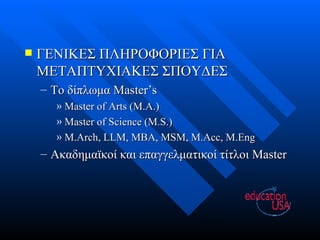 ΓΕΝΙΚΕΣ ΠΛΗΡΟΦΟΡΙΕΣ ΓΙΑ ΜΕΤΑΠΤΥΧΙΑΚΕΣ ΣΠΟΥΔΕΣ Το δίπλωμα  Master’s Master of Arts (M.A.) Master of Science (M.S.) M.Arch, LLM, MBA, MSM, M.Acc, M.Eng Ακαδημαϊκοί και επαγγελματικοί τίτλοι  Master 