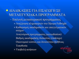ΔΙΑΔΙΚΑΣΙΕΣ ΓΙΑ ΕΙΣΑΓΩΓΗ ΣΕ ΜΕΤΑΠΤΥΧΙΑΚΑ ΠΡΟΓΡΑΜΜΑΤΑ Επιλογή μεταπτυχιακού προγράμματος Αναζήτηση πληροφοριών στο Ίδρυμα  Fulbright Καθορισμός ακαδημαϊκών και επαγγελματικών στόχων Αναγνώριση προγράμματος  (accreditation) Βαθμός ακαδημαϊκής δυσκολίας ( rankings) Οικονομικό κόστος και δυνατότητα βοήθειας Τοποθεσία Υποβολή αιτήσεων 