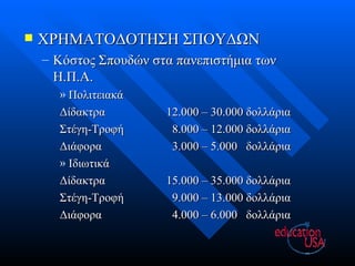 ΧΡΗΜΑΤΟΔΟΤΗΣΗ ΣΠΟΥΔΩΝ Κόστος Σπουδών στα πανεπιστήμια των Η.Π.Α. Πολιτειακά Δίδακτρα 12 .000 –  30 .000 δολλάρια  Στέγη-Τροφή   8 .000 – 1 2 .000 δολλάρια Διάφορα   3 .000 –  5 .000  δολλάρια Ιδιωτικά Δίδακτρα 1 5 .000 –  3 5.000 δολλάρια  Στέγη-Τροφή   9.000 – 13.000 δολλάρια Διάφορα   4 .000 –  6 .000  δολλάρια 