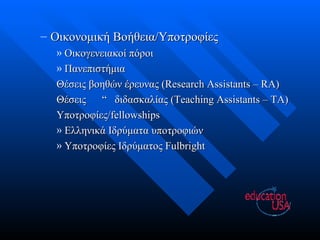 Οικονομική Βοήθεια/Υποτροφίες Οικογενειακοί πόροι Πανεπιστήμια Θέσεις βοηθών έρευνας  (Research Assistants – RA) Θέσεις  “  διδασκαλίας ( Teaching Assistants – TA) Υποτροφίες/ fellowships Ελληνικά Ιδρύματα υποτροφιών Υποτροφίες Ιδρύματος  Fulbright 