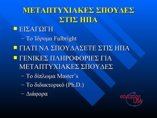 ΜΕΤΑΠΤΥΧΙΑΚΕΣ ΣΠΟΥΔΕΣ ΣΤΙΣ ΗΠΑ ΕΙΣΑΓΩΓΗ Το Ίδρυμα  Fulbright ΓΙΑΤΙ ΝΑ ΣΠΟΥΔΑΣΕΤΕ ΣΤΙΣ ΗΠΑ ΓΕΝΙΚΕΣ ΠΛΗΡΟΦΟΡΙΕΣ ΓΙΑ ΜΕΤΑΠΤΥΧΙΑΚΕΣ ΣΠΟΥΔΕΣ Το δίπλωμα  Master’s Το διδακτορικό  (Ph.D.) Διάφορα 