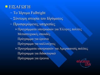 ΕΙΣΑΓΩΓΗ Το Ίδρυμα  Fulbright Σύντομη ιστορία του Ιδρύματος Προσφερόμενες υπηρεσίες Προγράμματα υποτροφιών για Έλληνες πολίτες Μεταπτυχιακές σπουδές Πρόγραμμα για έρευνα Πρόγραμμα για καλλιτέχνες Προγράμματα υποτροφιών για Αμερικανούς πολίτες Πρόγραμμα για διδακτορικό Πρόγραμμα για έρευνα 