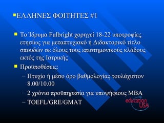 ΕΛΛΗΝΕΣ ΦΟΙΤΗΤΕΣ #1 Το Ίδρυμα  Fulbright  χορηγεί 18-22 υποτροφίες ετησίως για μεταπτυχιακό ή Διδακτορικό τίτλο σπουδών σε όλους τους επιστημονικούς κλάδους εκτός της Ιατρικής Προϋποθέσεις: Πτυχίο ή μέσο όρο βαθμολογίας τουλάχιστον 8.00/10.00 2 χρόνια προϋπηρεσία για υποψήφιους  MBA TOEFL/GRE/GMAT 